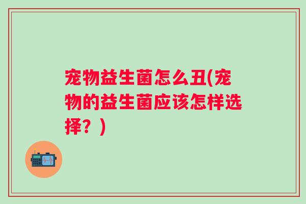 宠物益生菌怎么丑(宠物的益生菌应该怎样选择？)