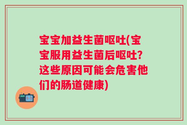 宝宝加益生菌呕吐(宝宝服用益生菌后呕吐？这些原因可能会危害他们的肠道健康)
