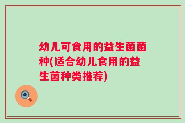 幼儿可食用的益生菌菌种(适合幼儿食用的益生菌种类推荐)