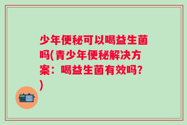 少年便秘可以喝益生菌吗(青少年便秘解决方案：喝益生菌有效吗？)