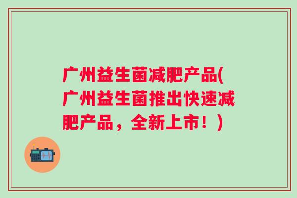 广州益生菌产品(广州益生菌推出快速产品,全新上市!) 广州益生菌产品(广州益生菌推出快速产品,全新上市!)