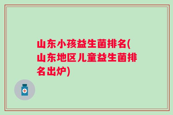 山东小孩益生菌排名(山东地区儿童益生菌排名出炉)