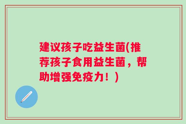建议孩子吃益生菌(推荐孩子食用益生菌,帮助增强力!) 建议孩子吃益生菌(推荐孩子食用益生菌,帮助增强力!)