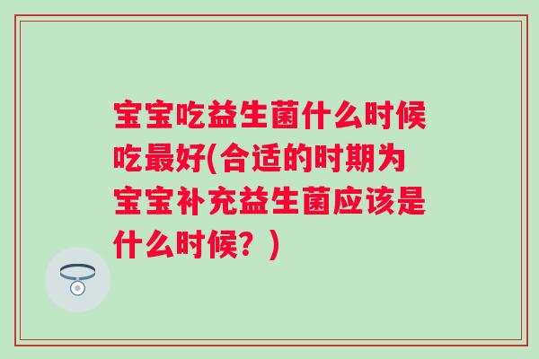 宝宝吃益生菌什么时候吃好(合适的时期为宝宝补充益生菌应该是什么时候？)