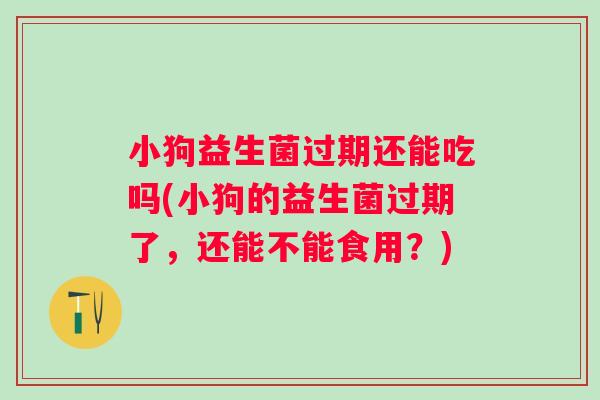 小狗益生菌过期还能吃吗(小狗的益生菌过期了，还能不能食用？)