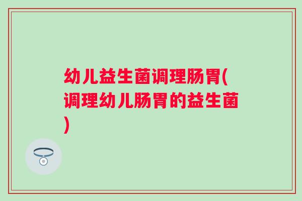 幼儿益生菌调理肠胃(调理幼儿肠胃的益生菌)