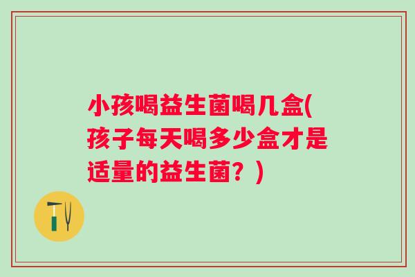 小孩喝益生菌喝几盒(孩子每天喝多少盒才是适量的益生菌？)