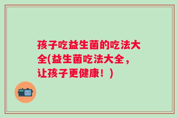 孩子吃益生菌的吃法大全(益生菌吃法大全，让孩子更健康！)