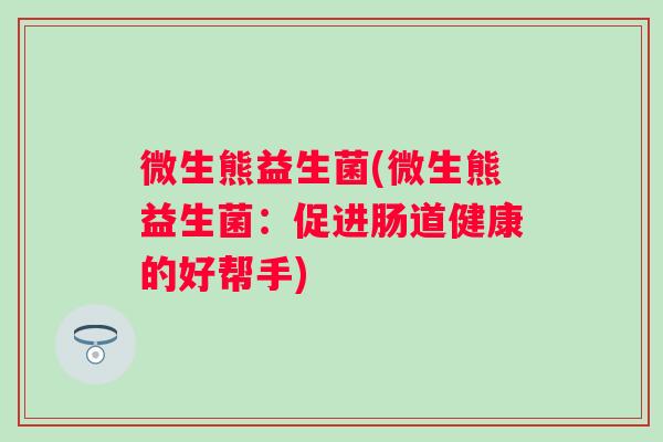 微生熊益生菌(微生熊益生菌:促进肠道健康的好帮手) 微生熊益生菌(微生熊益生菌:促进肠道健康的好帮手)