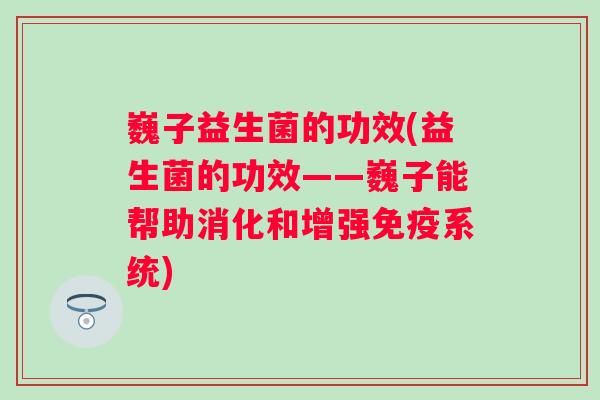 巍子益生菌的功效(益生菌的功效——巍子能帮助消化和增强系统)