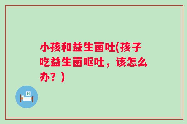 小孩和益生菌吐(孩子吃益生菌，该怎么办？)