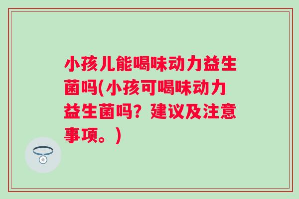 小孩儿能喝味动力益生菌吗(小孩可喝味动力益生菌吗？建议及注意事项。)