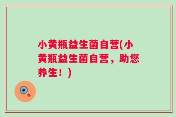 小黄瓶益生菌自营(小黄瓶益生菌自营,助您养生!) 小黄瓶益生菌自营(小黄瓶益生菌自营,助您养生!)