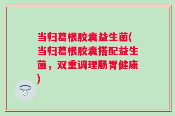 当归葛根胶囊益生菌(当归葛根胶囊搭配益生菌，双重调理肠胃健康)