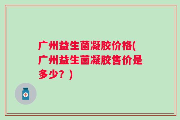 广州益生菌凝胶价格(广州益生菌凝胶售价是多少？)