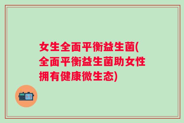 女生全面平衡益生菌(全面平衡益生菌助女性拥有健康微生态)