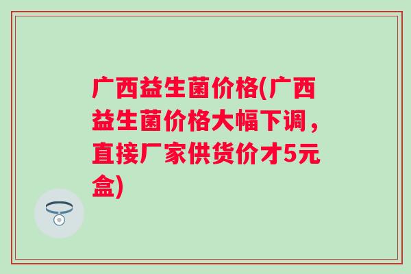 广西益生菌价格(广西益生菌价格大幅下调，直接厂家供货价才5元盒)