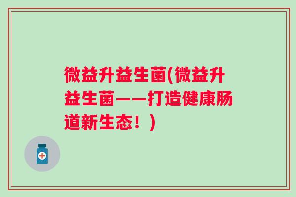 微益升益生菌(微益升益生菌——打造健康肠道新生态!) 微益升益生菌(微益升益生菌——打造健康肠道新生态!)