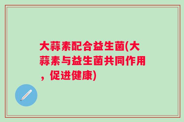 大蒜素配合益生菌(大蒜素与益生菌共同作用,促进健康) 大蒜素配合益生菌(大蒜素与益生菌共同作用,促进健康)