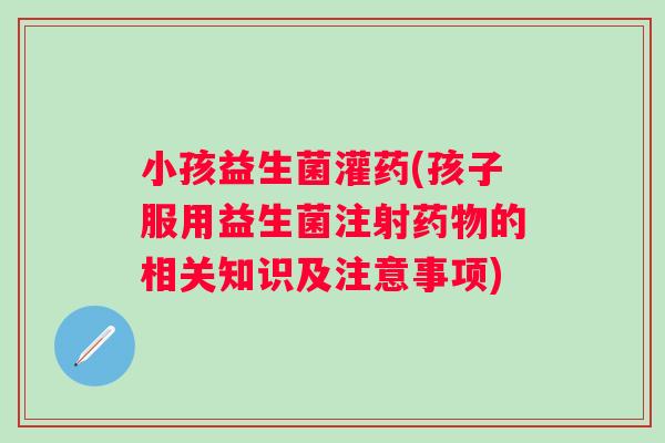 小孩益生菌灌药(孩子服用益生菌注射的相关知识及注意事项) 小孩益生菌灌药(孩子服用益生菌注射的相关知识及注意事项)