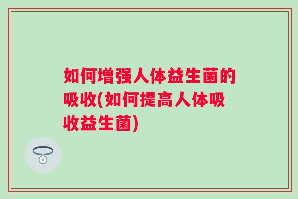 如何增强人体益生菌的吸收(如何提高人体吸收益生菌) 如何增强人体益生菌的吸收(如何提高人体吸收益生菌)