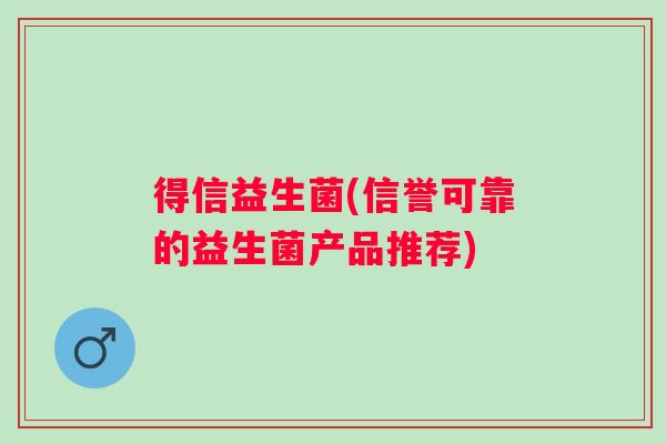 得信益生菌(信誉可靠的益生菌产品推荐) 得信益生菌(信誉可靠的益生菌产品推荐)