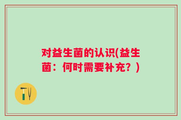 对益生菌的认识(益生菌:何时需要补充?) 对益生菌的认识(益生菌:何时需要补充?)