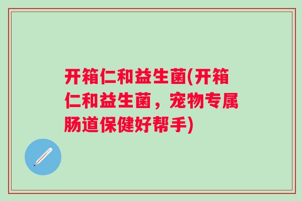 开箱仁和益生菌(开箱仁和益生菌,宠物专属肠道保健好帮手) 开箱仁和益生菌(开箱仁和益生菌,宠物专属肠道保健好帮手)