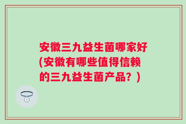 安徽三九益生菌哪家好(安徽有哪些值得信赖的三九益生菌产品?) 安徽三九益生菌哪家好(安徽有哪些值得信赖的三九益生菌产品?)