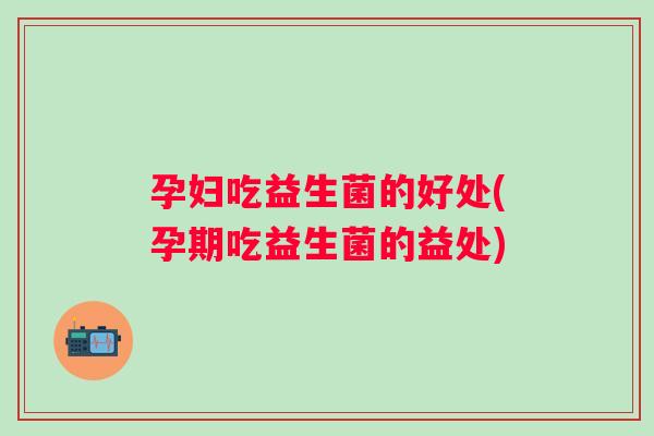 孕妇吃益生菌的好处(孕期吃益生菌的益处) 孕妇吃益生菌的好处(孕期吃益生菌的益处)