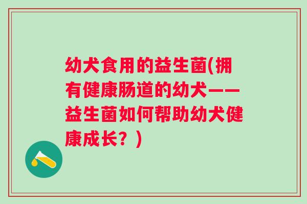 幼犬食用的益生菌(拥有健康肠道的幼犬——益生菌如何帮助幼犬健康成长?) 幼犬食用的益生菌(拥有健康肠道的幼犬——益生菌如何帮助幼犬健康成长?)