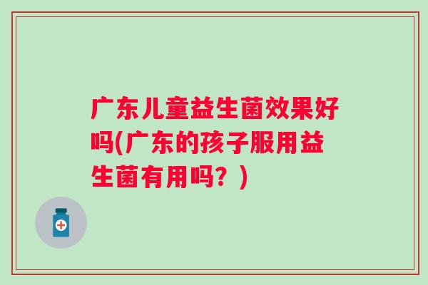 广东儿童益生菌效果好吗(广东的孩子服用益生菌有用吗?) 广东儿童益生菌效果好吗(广东的孩子服用益生菌有用吗?)