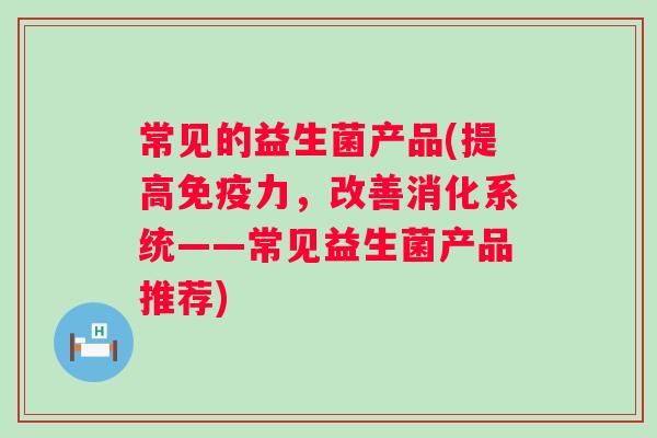 常见的益生菌产品(提高力,改善消化系统——常见益生菌产品推荐) 常见的益生菌产品(提高力,改善消化系统——常见益生菌产品推荐)