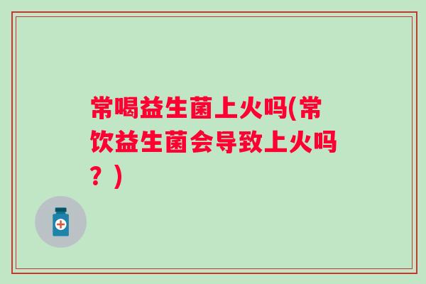 常喝益生菌上火吗(常饮益生菌会导致上火吗?) 常喝益生菌上火吗(常饮益生菌会导致上火吗?)