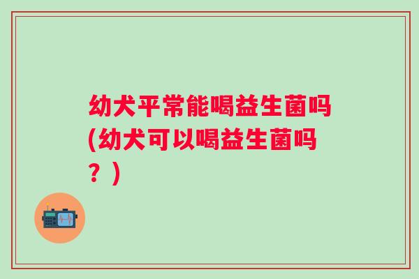 幼犬平常能喝益生菌吗(幼犬可以喝益生菌吗?) 幼犬平常能喝益生菌吗(幼犬可以喝益生菌吗?)