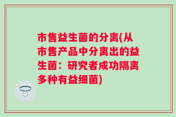 市售益生菌的分离(从市售产品中分离出的益生菌：研究者成功隔离多种有益)