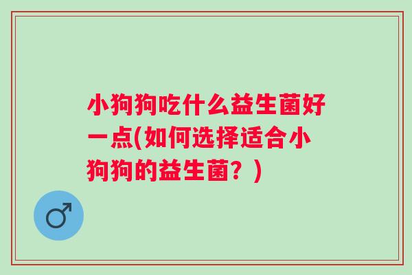 小狗狗吃什么益生菌好一点(如何选择适合小狗狗的益生菌?) 小狗狗吃什么益生菌好一点(如何选择适合小狗狗的益生菌?)
