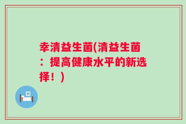 幸清益生菌(清益生菌:提高健康水平的新选择!) 幸清益生菌(清益生菌:提高健康水平的新选择!)