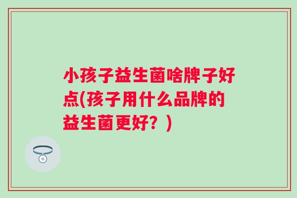 小孩子益生菌啥牌子好点(孩子用什么品牌的益生菌更好？)