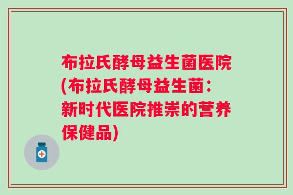 布拉氏酵母益生菌医院(布拉氏酵母益生菌:新时代医院推崇的营养保健品) 布拉氏酵母益生菌医院(布拉氏酵母益生菌:新时代医院推崇的营养保健品)