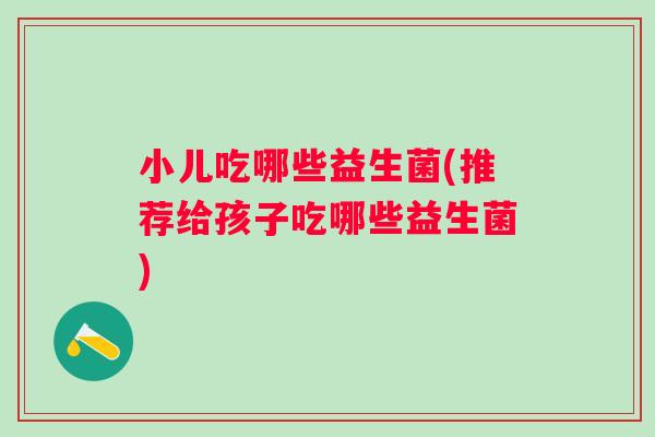小儿吃哪些益生菌(推荐给孩子吃哪些益生菌) 小儿吃哪些益生菌(推荐给孩子吃哪些益生菌)
