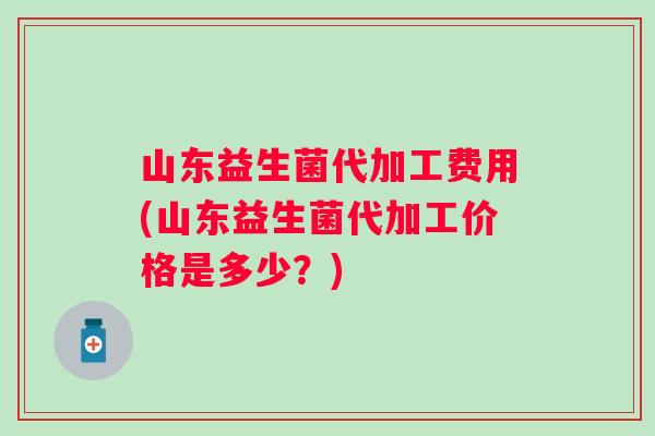 山东益生菌代加工费用(山东益生菌代加工价格是多少?) 山东益生菌代加工费用(山东益生菌代加工价格是多少?)