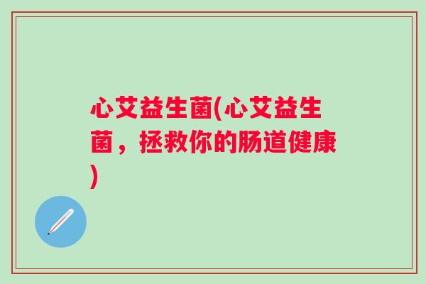 心艾益生菌(心艾益生菌,拯救你的肠道健康) 心艾益生菌(心艾益生菌,拯救你的肠道健康)