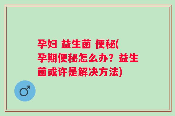 孕妇 益生菌 (孕期怎么办？益生菌或许是解决方法)