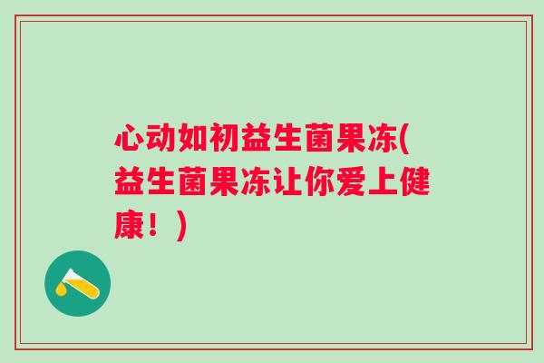 心动如初益生菌果冻(益生菌果冻让你爱上健康！)
