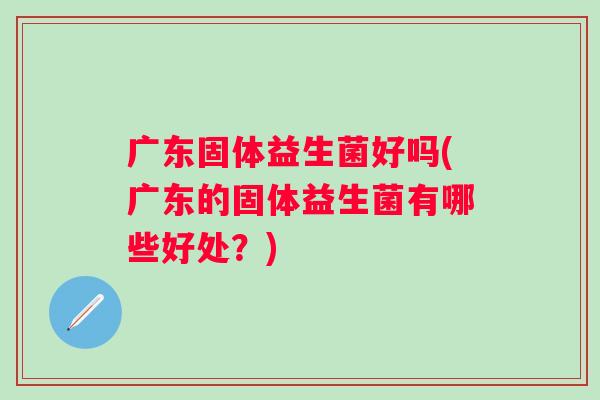 广东固体益生菌好吗(广东的固体益生菌有哪些好处？)