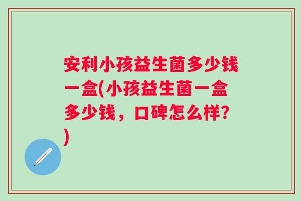 安利小孩益生菌多少钱一盒(小孩益生菌一盒多少钱，口碑怎么样？)