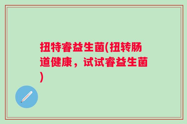 扭特睿益生菌(扭转肠道健康，试试睿益生菌)