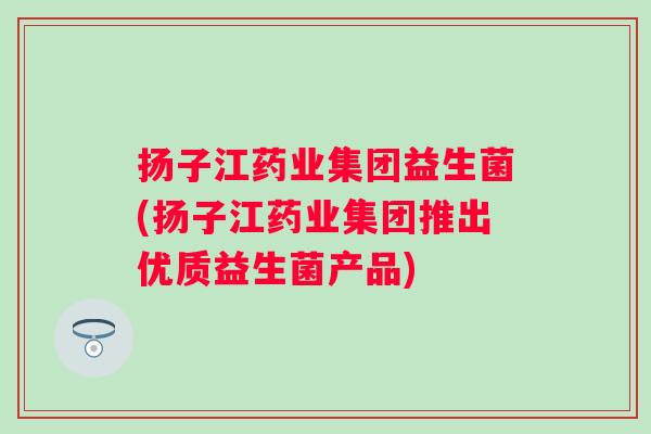 扬子江药业集团益生菌(扬子江药业集团推出优质益生菌产品)