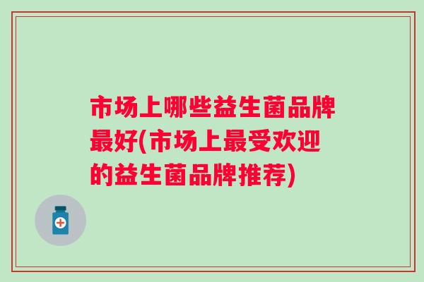 市场上哪些益生菌品牌好(市场上受欢迎的益生菌品牌推荐) 市场上哪些益生菌品牌好(市场上受欢迎的益生菌品牌推荐)